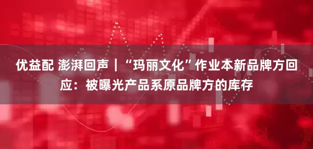 优益配 澎湃回声｜“玛丽文化”作业本新品牌方回应：被曝光产品系原品牌方的库存