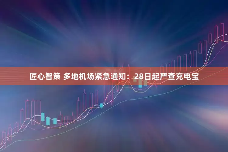 匠心智策 多地机场紧急通知：28日起严查充电宝