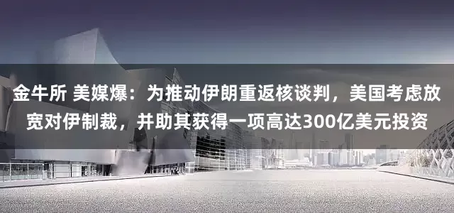 金牛所 美媒爆：为推动伊朗重返核谈判，美国考虑放宽对伊制裁，并助其获得一项高达300亿美元投资