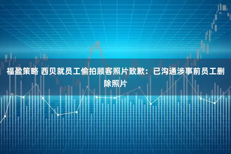 福盈策略 西贝就员工偷拍顾客照片致歉：已沟通涉事前员工删除照片