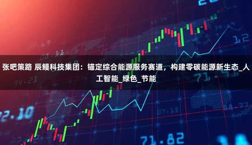 张吧策路 辰鳗科技集团：锚定综合能源服务赛道，构建零碳能源新生态_人工智能_绿色_节能