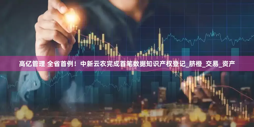 高亿管理 全省首例！中新云农完成首笔数据知识产权登记_脐橙_交易_资产