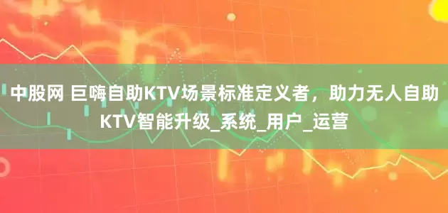 中股网 巨嗨自助KTV场景标准定义者，助力无人自助KTV智能升级_系统_用户_运营