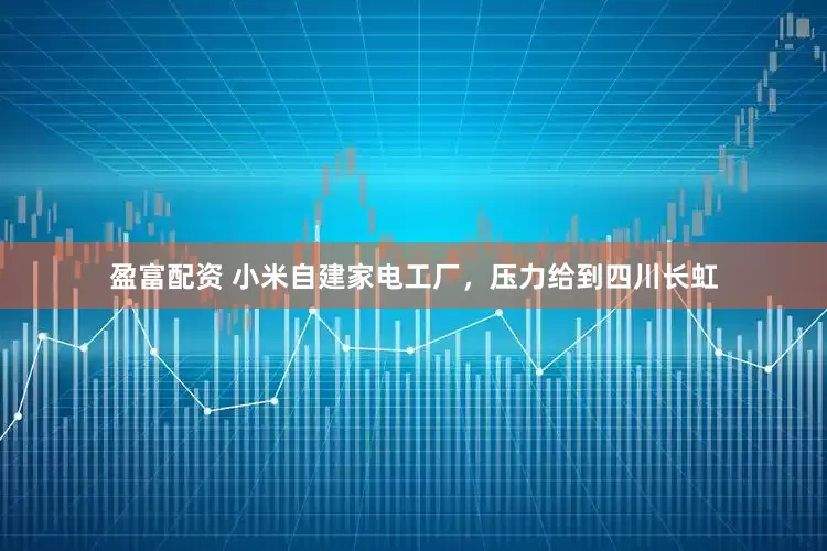盈富配资 小米自建家电工厂，压力给到四川长虹
