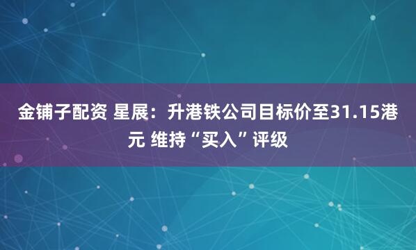 金铺子配资 星展：升港铁公司目标价至31.15港元 维持“买入”评级