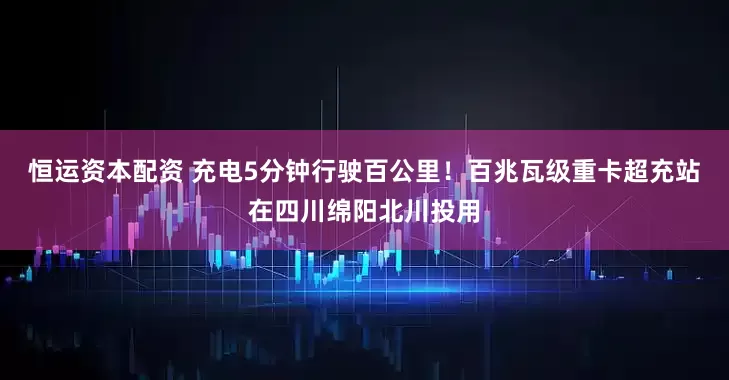 恒运资本配资 充电5分钟行驶百公里！百兆瓦级重卡超充站在四川绵阳北川投用