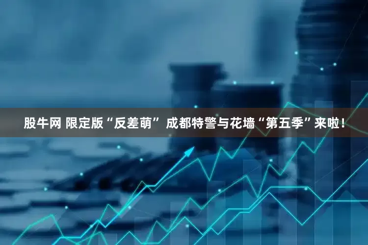 股牛网 限定版“反差萌” 成都特警与花墙“第五季”来啦！