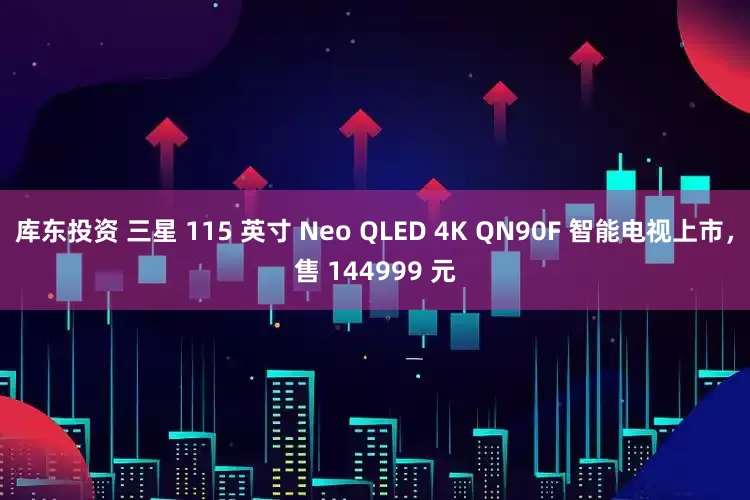 库东投资 三星 115 英寸 Neo QLED 4K QN90F 智能电视上市，售 144999 元