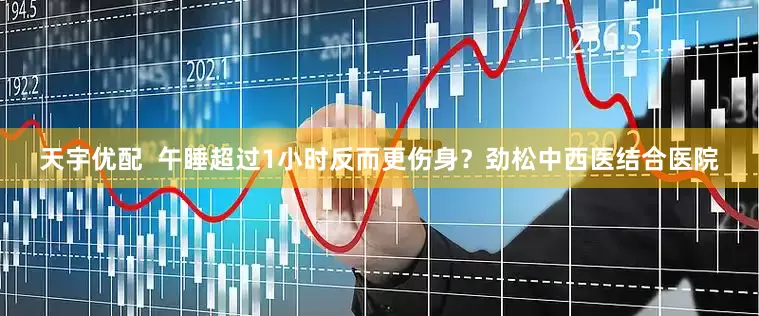 天宇优配  午睡超过1小时反而更伤身？劲松中西医结合医院