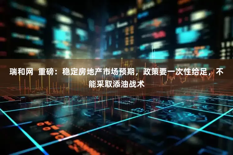 瑞和网  重磅：稳定房地产市场预期，政策要一次性给足，不能采取添油战术