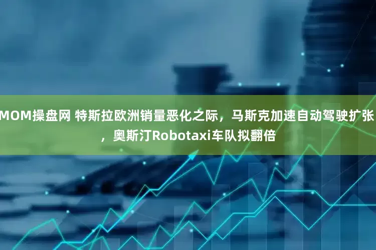 MOM操盘网 特斯拉欧洲销量恶化之际，马斯克加速自动驾驶扩张 ，奥斯汀Robotaxi车队拟翻倍